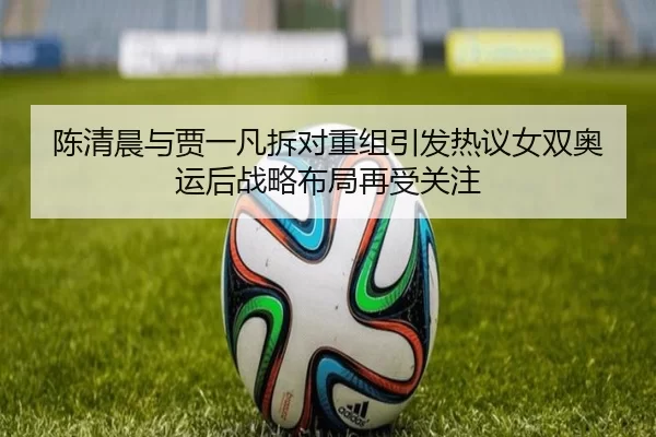 陈清晨与贾一凡拆对重组引发热议女双奥运后战略布局再受关注