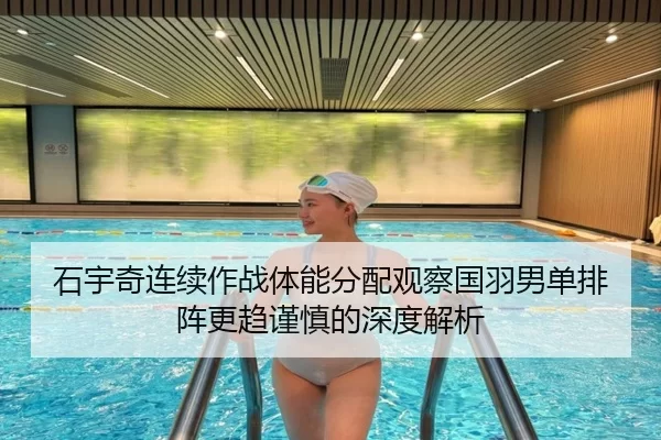 石宇奇连续作战体能分配观察国羽男单排阵更趋谨慎的深度解析