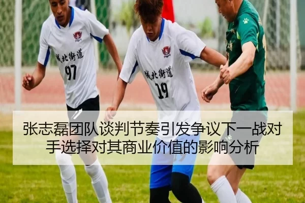 张志磊团队谈判节奏引发争议下一战对手选择对其商业价值的影响分析