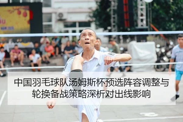 中国羽毛球队汤姆斯杯预选阵容调整与轮换备战策略深析对出线影响