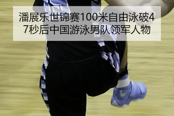 潘展乐世锦赛100米自由泳破47秒后中国游泳男队领军人物